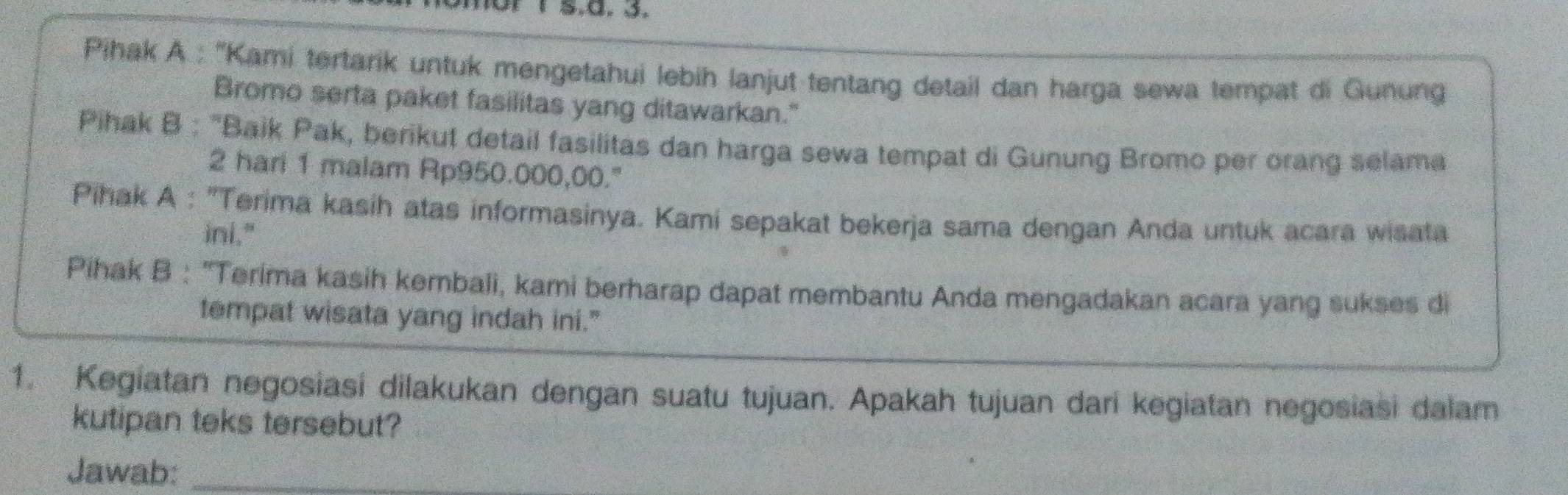 Pihak A : ''Kami tertarik untuk mengetahui lebih lanjut tentang detail dan harga sewa tempat di Gunung 
Bromo serta paket fasilitas yang ditawarkan." 
Pihak B : "Baik Pak, berikut detail fasilitas dan harga sewa tempat di Gunung Bromo per orang selama 
2 hari 1 malam Rp950.000,00." 
Pihak A : "Terima kasih atas informasinya. Kami sepakat bekerja sama dengan Anda untuk acara wisata 
ini." 
Pihak B : 'Terima kasih kembali, kami berharap dapat membantu Anda mengadakan acara yang sukses di 
tempat wisata yang indah ini." 
1. Kegiatan negosiasi dilakukan dengan suatu tujuan. Apakah tujuan dari kegiatan negosiasi dalam 
kutipan teks tersebut? 
Jawab:_