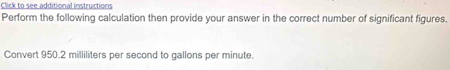 Click to see additional instructions 
Perform the following calculation then provide your answer in the correct number of significant figures. 
Convert 950.2 milliliters per second to gallons per minute.