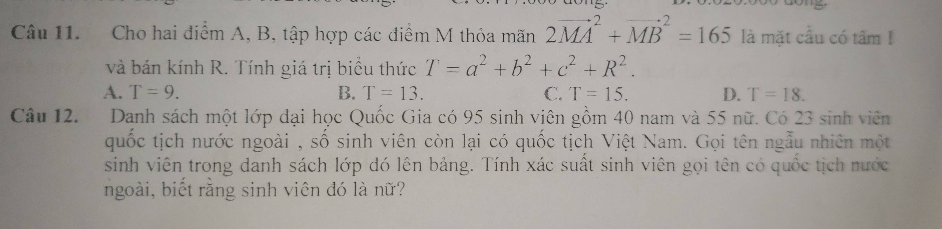 Cho hai điểm A, B, tập hợp các điểm M thỏa mãn 2vector (MA)^2+vector (MB)^2=165 là mặt cầu có tâm I
và bán kính R. Tính giá trị biểu thức T=a^2+b^2+c^2+R^2.
A. T=9. B. T=13. C. T=15. D. T=18. 
Câu 12. Danh sách một lớp đại học Quốc Gia có 95 sinh viên gồm 40 nam và 55 nữ. Có 23 sinh viên
quốc tịch nước ngoài , số sinh viên còn lại có quốc tịch Việt Nam. Gọi tên ngẫu nhiên một
sinh viên trong danh sách lớp đó lên bảng. Tính xác suất sinh viên gọi tên có quốc tịch nước
ngoài, biết rằng sinh viên đó là nữ?