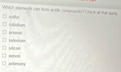 Which elements can form acidic compounds? Check all that apply.
suifur
rubidium
arsenic
selenium
silicon
xenon
antimony