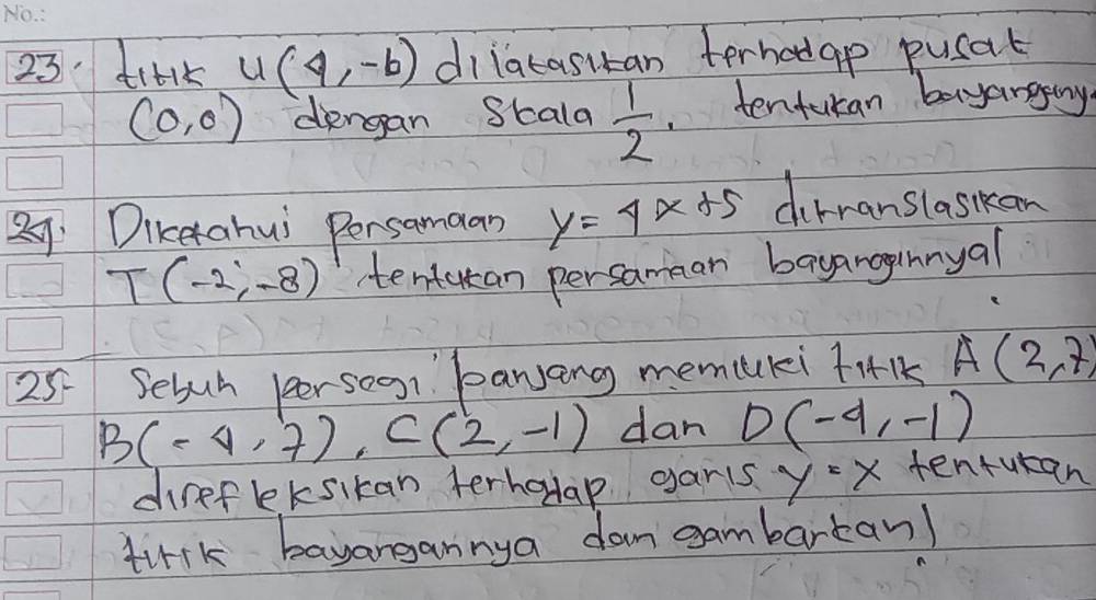 di+k u(4,-6) dilatasitan terhodap pucat
(0,0) diengan Skala  1/2 . tentucan bayangtny 
29 Dikerahui Persamaan y=4x+5 dirnanslaskaon
T(-2,-8) tentatan persamman bayanoginnyal 
25 Sebuh persoon banjang memuuki tiI A(2,7)
B(-4,7), C(2,-1) dan D(-4,-1)
direfeksikan terhadap garts y=x tenturan 
tirk bayangannya dam gambartan)