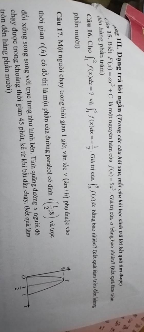 ong III. Dạng trã lời ngắn (Trong các câu hội sau, mỗi câu hỏi học sinh trả lời kết quã tìm được) 
Câu 15. Biết F(x)=ax^3+C là một nguyên hàm của f(x)=5x^3 Giá trị của a bằng bao nhiêu? (kết quả làm tròn 
đến hàng phần trăm) 
Câu 16. Cho ∈t _1^(2f(x)dx=7 và ∈t _1^5f(x)dx=-frac 1)2 Giá trị của ∈t _2^(5f(x)dx bằng bao nhiêu? (kết quả làm tròn đến hàng 
phần mười) 
Câu 17. Một người chạy trong thời gian 1 giờ, vận tốc v (km / h) phụ thuộc vào 
U I 
8 
thời gian t(h) 1 có đồ thị là một phần của đường parabol có điỉnh I(frac 1)2;8) và trục 
đối xứng song song với trục tung như hình bên. Tính quãng đường s người đó 
chạy được trong khoảng thời gian 45 phút, kể từ khi bắt đầu chạy. (kết quả làm 
tròn đến hàng phần mười)  1/2  1 t
