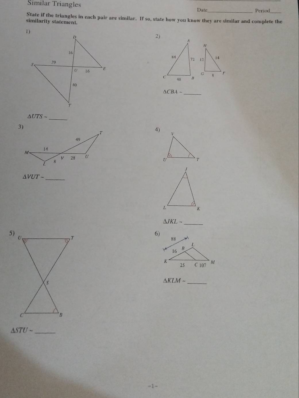 Similar Triangles 
Date_ Period_ 
State if the triangles in each pair are similar. If so, state how you know they are similar and complete the 
similarity statement. 
2) 
_
△ CBAsim
_
△ UTSsim
4)
△ VUT-
_ 
_ △ JKLsim
5) 
6) 

_
△ KLMsim
△ STUsim _ 
-1-