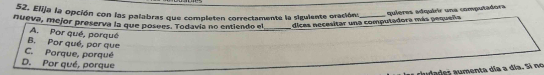 Elija la opción con las palabras que completen correctamente la sigulente oración: _quieres adquirir una computadora
nueva, mejor preserva la que posees. Todavía no entiendo el_ dices necesitar una computadora más pequeña
A. Por qué, porqué
B. Por qué, por que
C. Porque, porqué
D. Por qué, porque
audades aumenta día a día. Si no