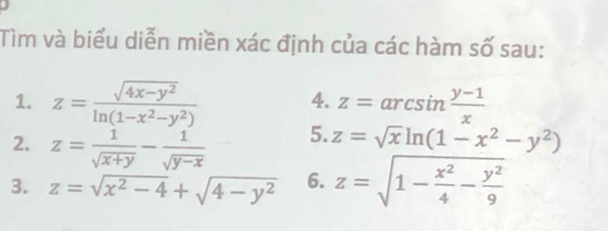 Tìm và biểu diễn miền xác định của các hàm số sau: 
4. 
1. z= (sqrt(4x-y^2))/ln (1-x^2-y^2)  z=arcsin  (y-1)/x 
2. z= 1/sqrt(x+y) - 1/sqrt(y-x) 
5. z=sqrt(x)ln (1-x^2-y^2)
3. z=sqrt(x^2-4)+sqrt(4-y^2) 6. z=sqrt(1-frac x^2)4- y^2/9 