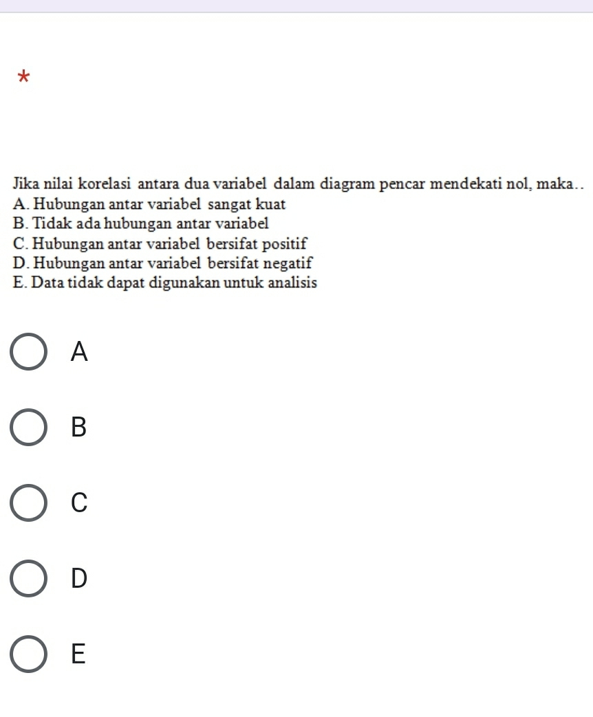 Jika nilai korelasi antara dua variabel dalam diagram pencar mendekati nol, maka..
A. Hubungan antar variabel sangat kuat
B. Tidak ada hubungan antar variabel
C. Hubungan antar variabel bersifat positif
D. Hubungan antar variabel bersifat negatif
E. Data tidak dapat digunakan untuk analisis
A
B
C
D
E