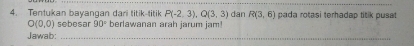 P(-2,3), Q(3,3) dan R(3,6)
O(0,0) sebesar 90° pada rotasi terhadap titik pusat 
4. Tentukan bayangan dari titik-titik berlawanan arah jarum jam! 
Jawab:_