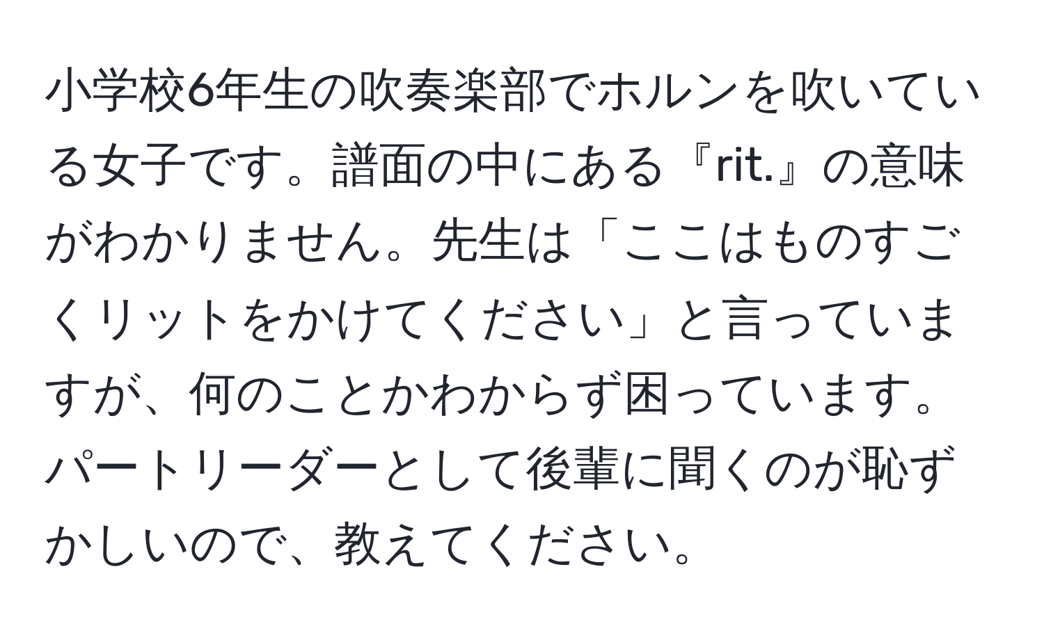 小学校6年生の吹奏楽部でホルンを吹いている女子です。譜面の中にある『rit.』の意味がわかりません。先生は「ここはものすごくリットをかけてください」と言っていますが、何のことかわからず困っています。パートリーダーとして後輩に聞くのが恥ずかしいので、教えてください。