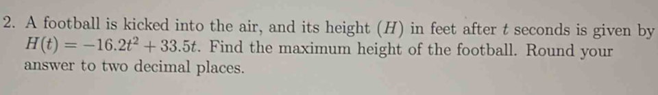 A football is kicked into the air, and its height (H) in feet after t seconds is given by
H(t)=-16.2t^2+33.5t. Find the maximum height of the football. Round your 
answer to two decimal places.