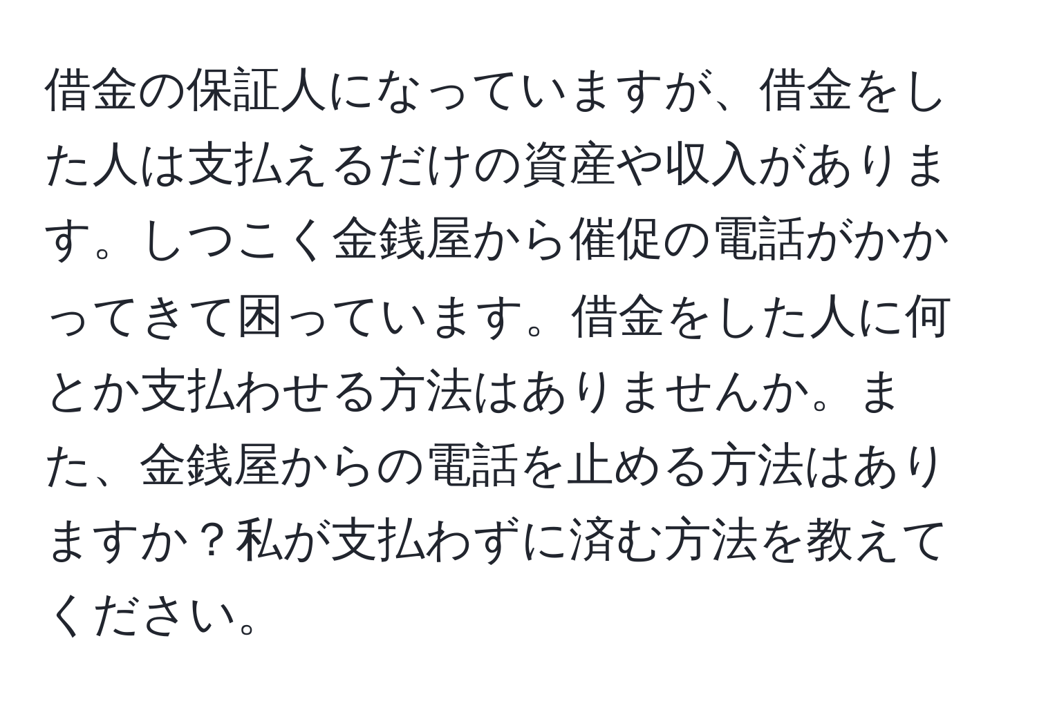 借金の保証人になっていますが、借金をした人は支払えるだけの資産や収入があります。しつこく金銭屋から催促の電話がかかってきて困っています。借金をした人に何とか支払わせる方法はありませんか。また、金銭屋からの電話を止める方法はありますか？私が支払わずに済む方法を教えてください。