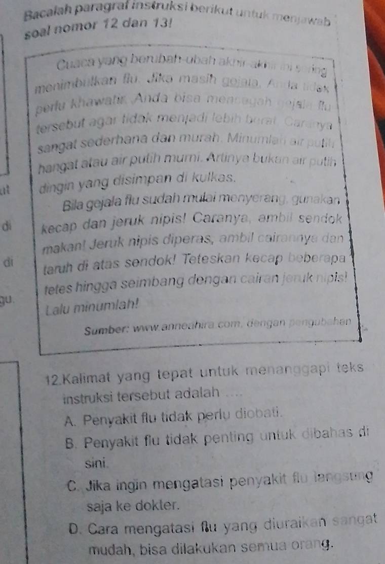 Bacalah paragraf instruksí berikut untuk menjawab
soal nomor 12 dan 13!
Cuaca yang berubah-ubah akhir-akhir ini soring
menimbulkan flu. Jika masih gojala, Anda tidex
perlu khawatir Anda bisa mensayah gejsla fu
tersebut agar lidak menjadi lebih berat. Garanya
sangat sederhana dan murah. Minumlah air putih.
hangat atau air putih murni. Artinya bukan air putih
at dingin yang disimpan di kulkas.
Bila gejala flu sudah mulai menyerang, gunakan
dì kecap dan jeruk nipis! Caranya, ambil sendok
makan! Jeruk nipis diperas, ambil cairannya dan
di taruh di atas sendok! Teteskan kecap beberapa
tetes hingga seimbang dengan cairan jeruk nipis!
gu.
Lalu minumlah!
Sumber: www.anneahira.com, dengan pengubahan
12.Kalimat yang tepat untuk menanggapi teks
instruksi tersebut adalah ....
A. Penyakit flu tidak perlu diobati.
B. Penyakit flu tidak penting untuk dibahas di
sini.
C. Jika ingin mengatasi penyakit flu langstng
saja ke dokler.
D. Cara mengatasi flu yang diuraikan sangat
mudah, bisa dilakukan semua orang.