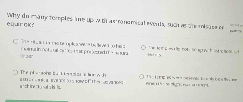 Why do many temples line up with astronomical events, such as the solstice or question
equinox?
Report an
The rituals in the temples were believed to help The temples did not line up with astronomical
maintain natural cycles that protected the natural events.
order.
The pharaohs built temples in line with The temples were believed to only be effective
astronomical events to show off their advanced when the sunlight was on them.
architectural skills.