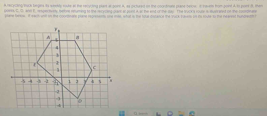 A recycling truck begins its weekly route at the recycling plant at point A, as pictured on the coordinate plane below. It travels from point A to point B, then 
points C. D, and E, respectively, before returing to the recycling plant at point A at the end of the day. The truck's route is illustrated on the coordinate 
plane below. If each unit on the coordinate plane represents one mile, what is the total distance the truck travels on its route to the nearest hundredth? 
Qsearch