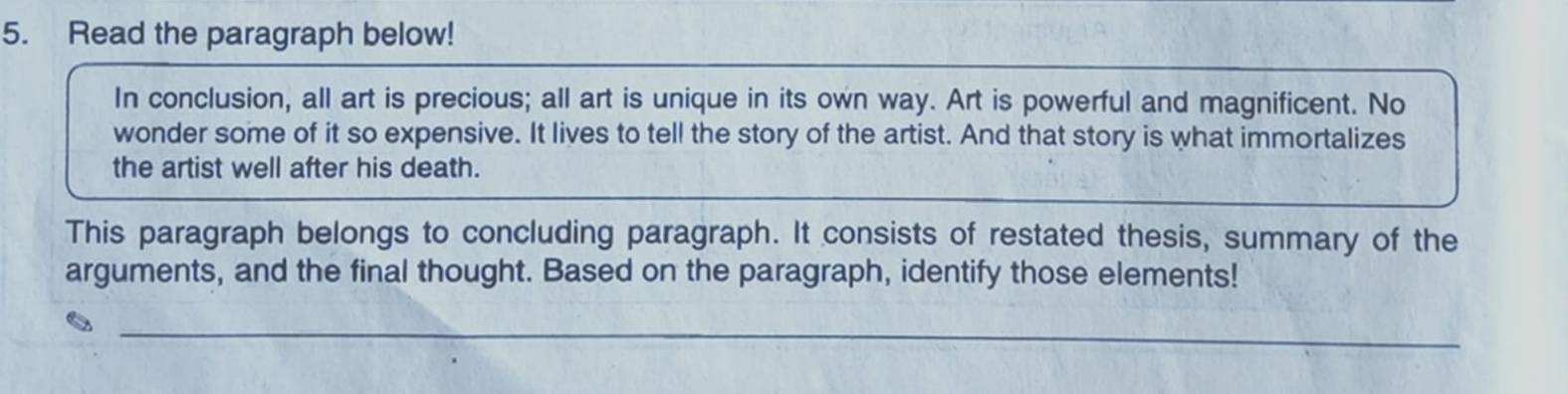 Read the paragraph below! 
In conclusion, all art is precious; all art is unique in its own way. Art is powerful and magnificent. No 
wonder some of it so expensive. It lives to tell the story of the artist. And that story is what immortalizes 
the artist well after his death. 
This paragraph belongs to concluding paragraph. It consists of restated thesis, summary of the 
arguments, and the final thought. Based on the paragraph, identify those elements! 
_