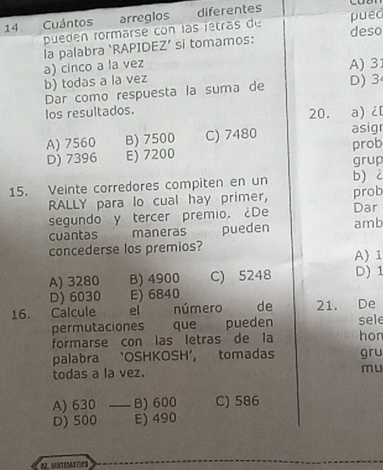 Cuántos arreglos diferentes
pueden rormarse con las jetras de pued
deso
la palabra ‘RAPIDEZ’ si tomamos:
a) cinco a la vez A) 31
b) todas a la vez D) 3
Dar como respuesta la suma de
Ios resultados. 20. a) ¿
A) 7560 B) 7500 C) 7480 asigr
D) 7396 E) 7200 prob
grup
15. Veinte corredores compiten en un b) 2
RALLY para lo cual hay primer, prob
segundo y tercer premio. ¿De
Dar
cuantas maneras pueden amb
concederse los premios? A 1
A) 3280 B) 4900 C) 5248 D) 1
D) 6030 E) 6840
16. Calcule el número de 21. De
permutaciones que pueden sele
formarse con las letras de la hon
palabra ‘OSHKOSH’, tomadas gru
todas a la vez. mu
A) 630 _B) 600 C) 586
D) 500 E) 490
82 MATEMATC