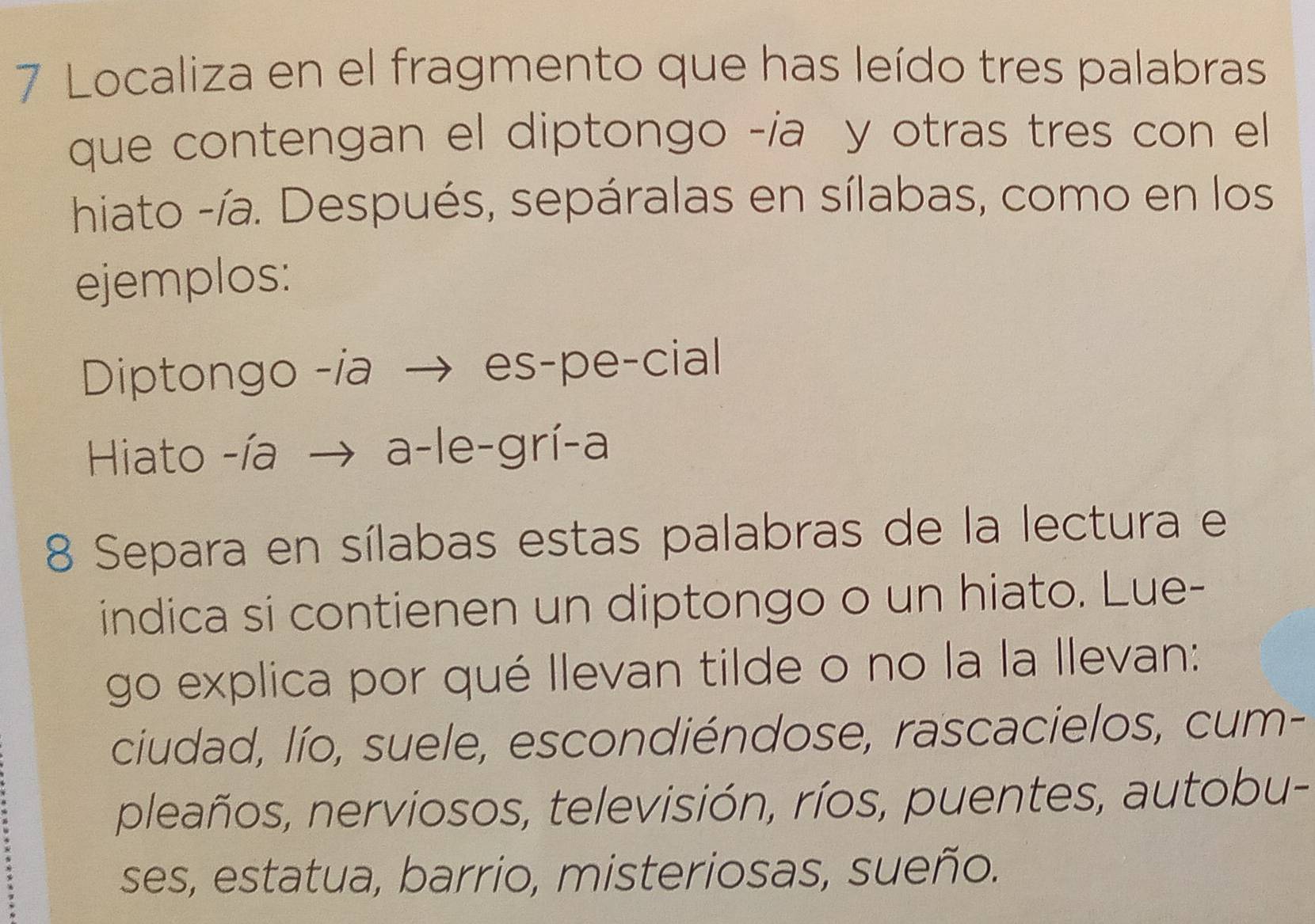 Localiza en el fragmento que has leído tres palabras 
que contengan el diptongo -ía y otras tres con el 
hiato -ía. Después, sepáralas en sílabas, como en los 
ejemplos: 
Diptongo -ia → es-pe-cial 
Hiato -ía → a-le-grí-a 
8 Separa en sílabas estas palabras de la lectura e 
indica si contienen un diptongo o un hiato. Lue- 
go explica por qué Ilevan tilde o no la la llevan: 
ciudad, lío, suele, escondiéndose, rascacielos, cum- 
pleaños, nerviosos, televisión, ríos, puentes, autobu- 
ses, estatua, barrio, misteriosas, sueño.