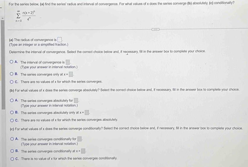 For the series below, (a) find the series' radius and interval of convergence. For what values of x does the series converge (b) absolutely, (c) conditionally?
sumlimits _(n=0)^(∈fty)frac n(x+2)^n4^n
(a) The radius of convergence is □. 
(Type an integer or a simplified fraction.)
Determine the interval of convergence. Select the correct choice below and, if necessary, fill in the answer box to complete your choice.
A. The interval of convergence is □. 
(Type your answer in interval notation.)
B. The series converges only at x=□.
C. There are no values of x for which the series converges.
(b) For what values of x does the series converge absolutely? Select the correct choice below and, if necessary, fill in the answer box to complete your choice.
A. The series converges absolutely for □. 
(Type your answer in interval notation.)
B. The series converges absolutely only at x=□.
C. There are no values of x for which the series converges absolutely.
(c) For what values of x does the series converge conditionally? Select the correct choice below and, if necessary, fill in the answer box to complete your choice.
A. The series converges conditionally for □. 
(Type your answer in interval notation.)
B. The series converges conditionally at x=□.
C. There is no value of x for which the series converges conditionally.