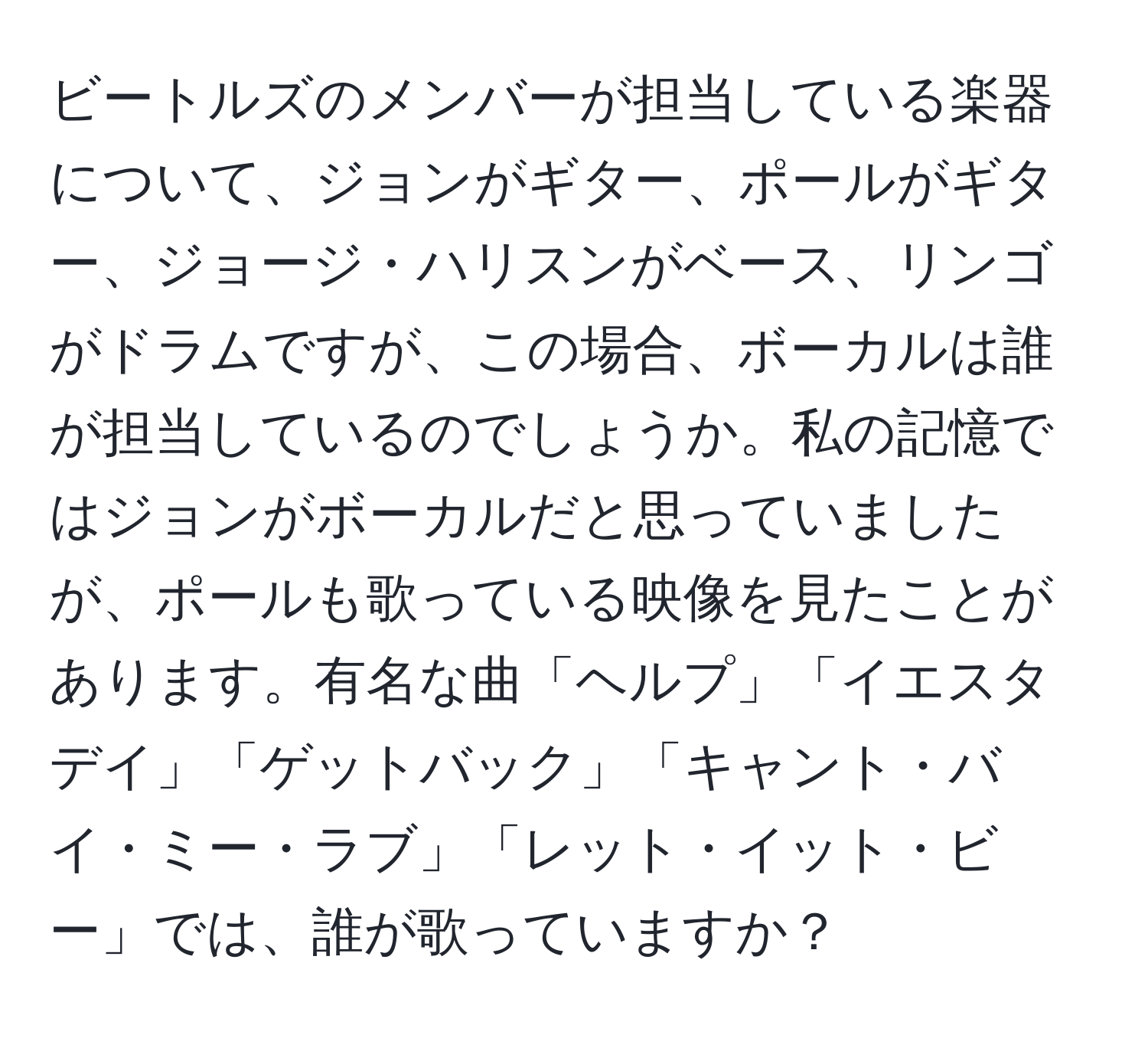 ビートルズのメンバーが担当している楽器について、ジョンがギター、ポールがギター、ジョージ・ハリスンがベース、リンゴがドラムですが、この場合、ボーカルは誰が担当しているのでしょうか。私の記憶ではジョンがボーカルだと思っていましたが、ポールも歌っている映像を見たことがあります。有名な曲「ヘルプ」「イエスタデイ」「ゲットバック」「キャント・バイ・ミー・ラブ」「レット・イット・ビー」では、誰が歌っていますか？