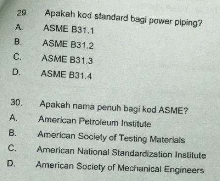 Apakah kod standard bagi power piping?
A. ASME B31.1
B. ASME B31.2
C. ASME B31.3
D. ASME B31.4
30. Apakah nama penuh bagi kod ASME?
A. American Petroleum Institute
B. American Society of Testing Materials
C. American National Standardization Institute
D.€£ American Society of Mechanical Engineers