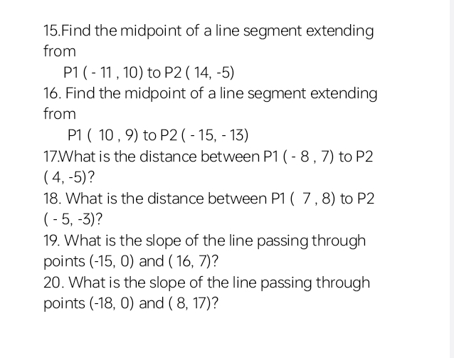 Find the midpoint of a line segment extending 
from
P1(-11,10) to P2(14,-5)
16. Find the midpoint of a line segment extending 
from
P1(10,9) to P2(-15,-13)
17.What is the distance between P1(-8,7) to P2
(4,-5) ? 
18. What is the distance between P1(7,8) to P2
(-5,-3) ? 
19. What is the slope of the line passing through 
points (-15,0) and (16,7) ? 
20. What is the slope of the line passing through 
points (-18,0) and (8,17) ?