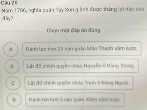 Năm 1786, nghĩa quân Tây Sơn giành được thắng lợi nào sau
đây?
Chọn một đáp án đúng
A Đánh tan hơn 29 vạn quân Mãn Thanh xâm lược.
B Lật đồ chính quyền chúa Nguyễn ở Đàng Trong.
C Lật đổ chính quyền chúa Trịnh ở Đàng Ngoài.
D Đánh tan hơn 5 vạn quân Xiêm xâm lược.