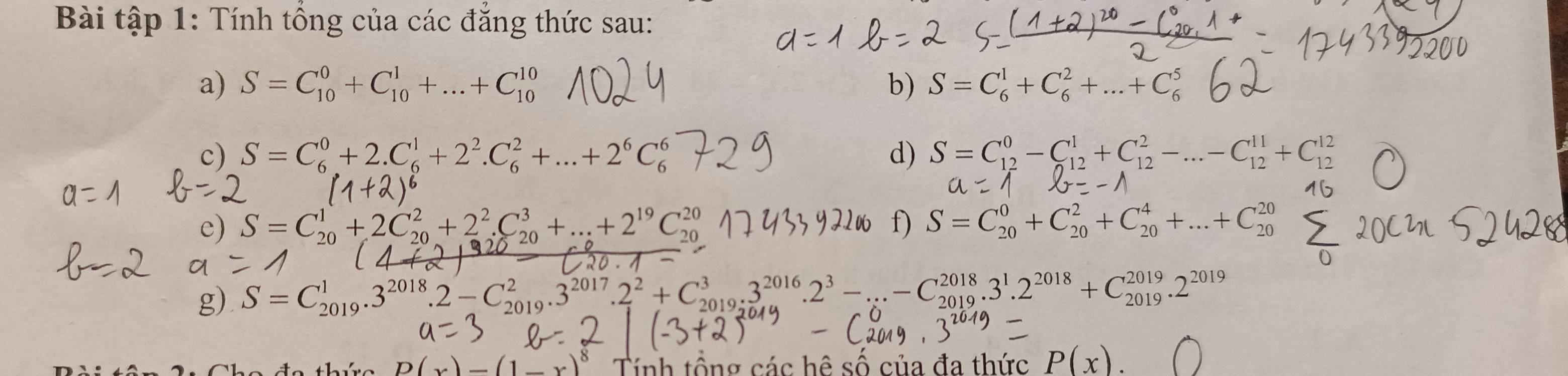 Bài tập 1: Tính tổng của các đẳng thức sau: 
a) S=C_(10)^0+C_(10)^1+...+C_(10)^(10) b) S=C_6^(1+C_6^2+...+C_6^5
c) S=C_6^0+2.C_6^1+2^2).C_6^(2+...+2^6)C_6^(6 d) S=C_(12)^0-C_(12)^1+C_(12)^2-...-C_(12)^(11)+C_(12)^(12)
e) S=C_(20)^1+2C_(20)^2+2^2).C_(20)^3+...+2^(19)C_(20)^(20) f) S=C_(20)^0+C_(20)^2+C_(20)^4+...+C_(20)^(20)
g) S=C_(2019)^1.3^(2018).2-C_(2019)^2.3^(2017).2^2+C_(2019)^3.3^(2016).2^3-...-C_(2019)^(2018).3^1.2^(2018)+C_(2019)^(2019).2^(2019).)_  Tính tổng các hệ số của đa thức P(x