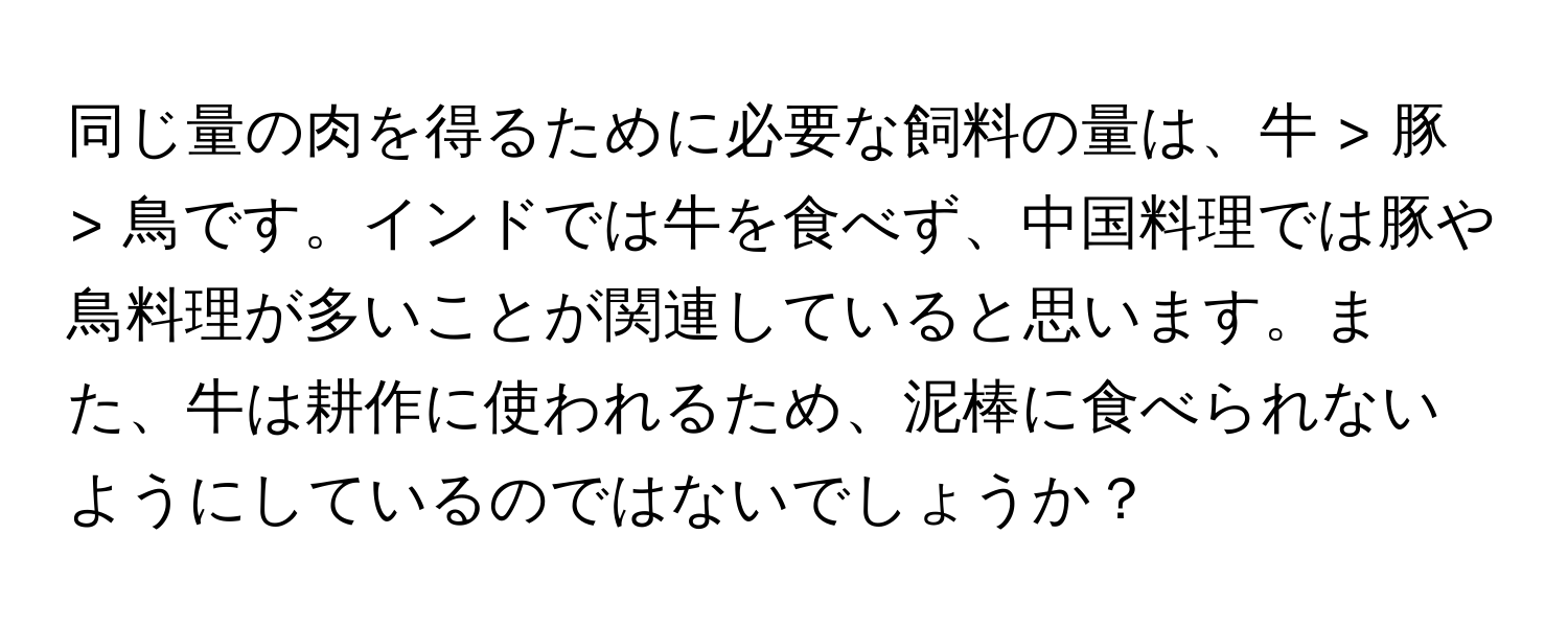 同じ量の肉を得るために必要な飼料の量は、牛 > 豚 > 鳥です。インドでは牛を食べず、中国料理では豚や鳥料理が多いことが関連していると思います。また、牛は耕作に使われるため、泥棒に食べられないようにしているのではないでしょうか？