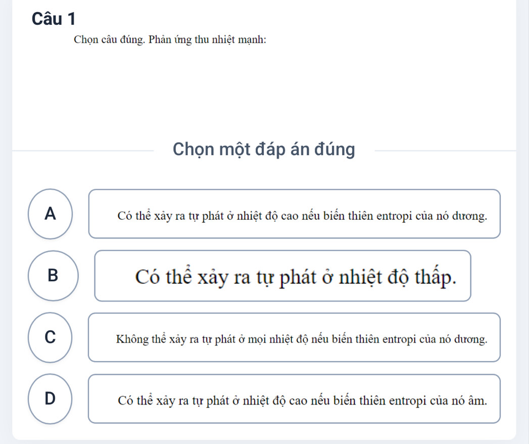 Chọn câu đúng. Phản ứng thu nhiệt mạnh:
Chọn một đáp án đúng
A
Có thể xảy ra tự phát ở nhiệt độ cao nếu biển thiên entropi của nó dương.
B Có thể xảy ra tự phát ở nhiệt độ thấp.
C
Không thể xảy ra tự phát ở mọi nhiệt độ nếu biển thiên entropi của nó dương.
D
Có thể xảy ra tự phát ở nhiệt độ cao nếu biển thiên entropi của nó âm.