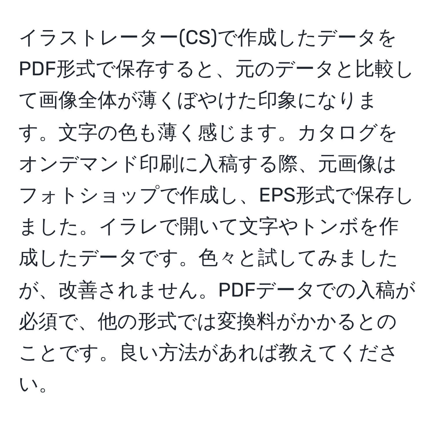 イラストレーター(CS)で作成したデータをPDF形式で保存すると、元のデータと比較して画像全体が薄くぼやけた印象になります。文字の色も薄く感じます。カタログをオンデマンド印刷に入稿する際、元画像はフォトショップで作成し、EPS形式で保存しました。イラレで開いて文字やトンボを作成したデータです。色々と試してみましたが、改善されません。PDFデータでの入稿が必須で、他の形式では変換料がかかるとのことです。良い方法があれば教えてください。