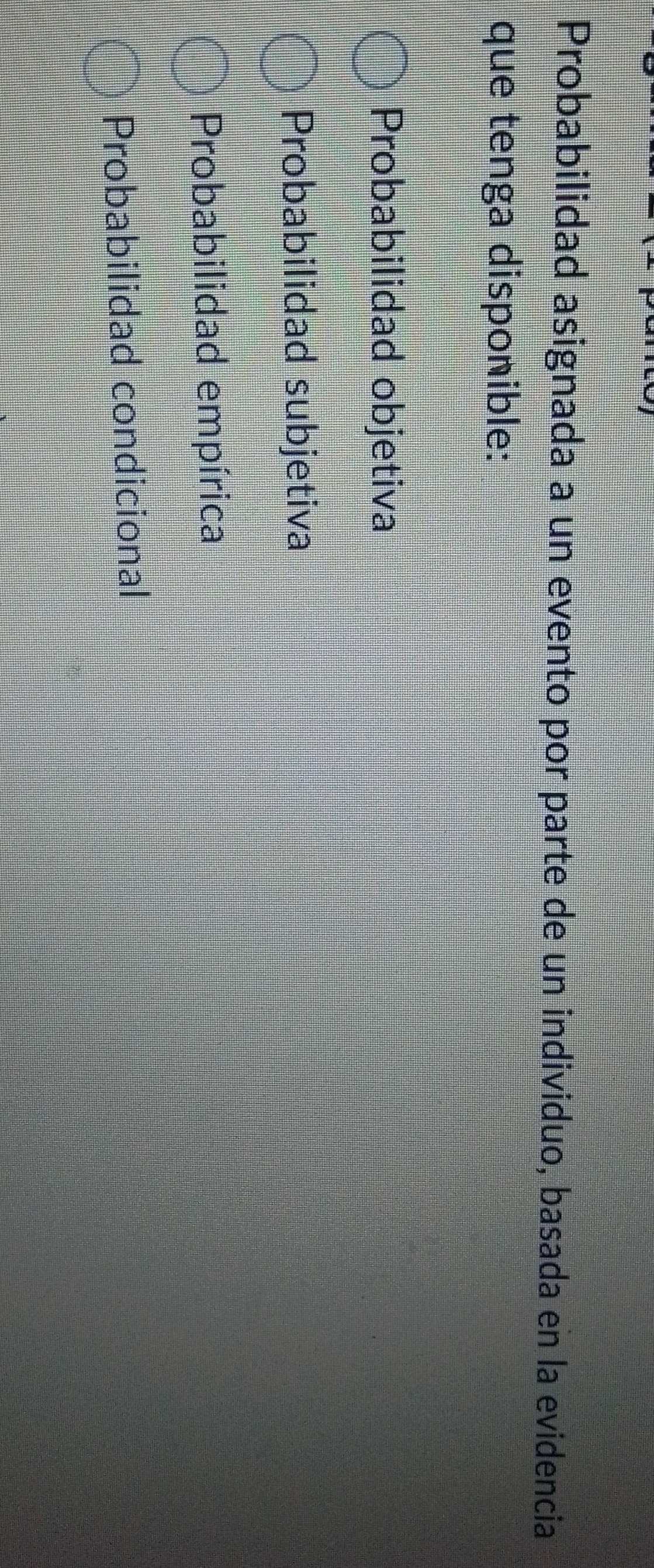 Probabilidad asignada a un evento por parte de un individuo, basada en la evidencia
que tenga disponible:
Probabilidad objetiva
Probabilidad subjetiva
Probabilidad empírica
Probabilidad condicional