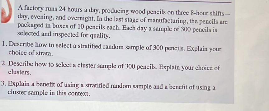 A factory runs 24 hours a day, producing wood pencils on three 8-hour shifts—
day, evening, and overnight. In the last stage of manufacturing, the pencils are 
packaged in boxes of 10 pencils each. Each day a sample of 300 pencils is 
selected and inspected for quality. 
1. Describe how to select a stratified random sample of 300 pencils. Explain your 
choice of strata. 
2. Describe how to select a cluster sample of 300 pencils. Explain your choice of 
clusters . 
3. Explain a benefit of using a stratified random sample and a benefit of using a 
cluster sample in this context.