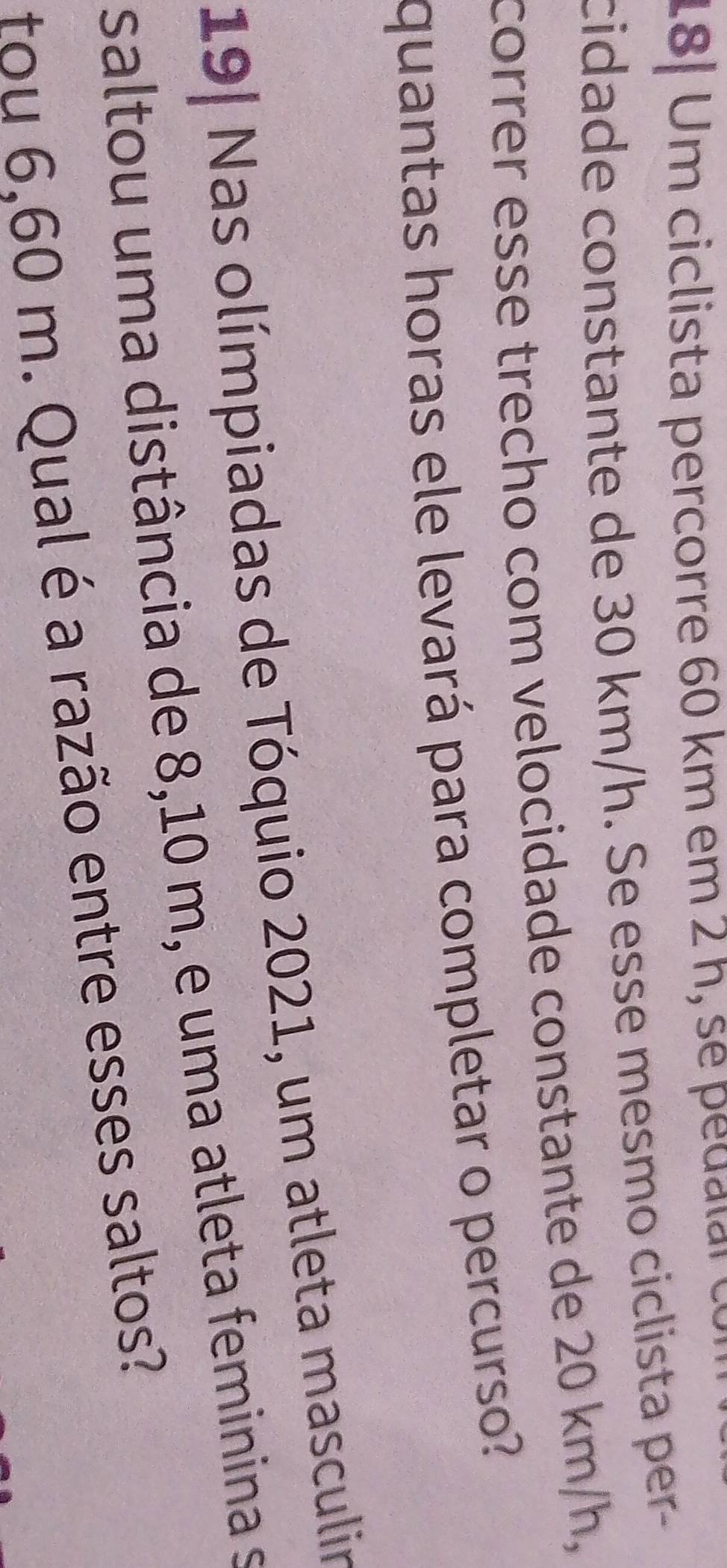 18| Um ciclista percorre 60 km em 2 h, se pedalal co 
cidade constante de 30 km/h. Se esse mesmo ciclista per- 
correr esse trecho com velocidade constante de 20 km/h, 
quantas horas ele levará para completar o percurso? 
19| Nas olímpiadas de Tóquio 2021, um atleta masculir 
saltou uma distância de 8,10 m, e uma atleta feminina s 
tou 6,60 m. Qual é a razão entre esses saltos?