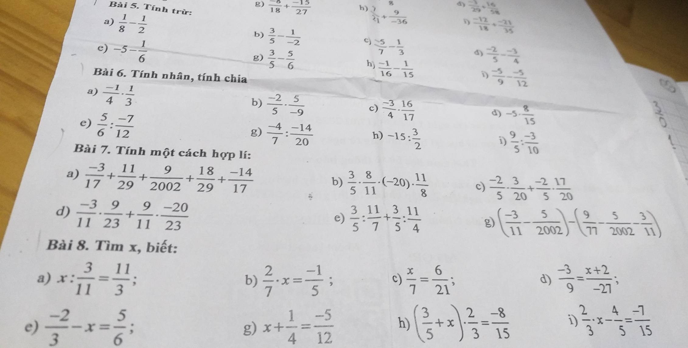  (-8)/18 + (-15)/27   (-3)/29 + 16/58 
d)
Bài 5. Tính trừ:
h)  7/21 + 9/-36 
D  (-12)/18 + (-21)/35 
a)  1/8 - 1/2  b)  3/5 - 1/-2   (-2)/5 - (-3)/4 
e) -5- 1/6 
c)  5/7 - 1/3 
d)
g)  3/5 - 5/6   (-1)/16 - 1/15 
h)
Bài 6. Tính nhân, tính chia
 (-5)/9 - (-5)/12 
a)  (-1)/4 ·  1/3 
b)  (-2)/5 ·  5/-9 
e)  5/6 : (-7)/12 
c)  (-3)/4 ·  16/17 
d) -5·  8/15 
g)  (-4)/7 : (-14)/20 
h) -15: 3/2 
i)  9/5 : (-3)/10 
Bài 7. Tính một cách hợp lí:
a)  (-3)/17 + 11/29 + 9/2002 + 18/29 + (-14)/17 
b)  3/5 ·  8/11 · (-20)·  11/8 
c)  (-2)/5 ·  3/20 + (-2)/5 ·  17/20 
d)  (-3)/11 ·  9/23 + 9/11 ·  (-20)/23 
e)  3/5 : 11/7 + 3/5 : 11/4 
g ( (-3)/11 - 5/2002 )-( 9/77 - 5/2002 - 3/11 )
Bài 8. Tìm x, biết:
a) x: 3/11 = 11/3 ; b)  2/7 · x= (-1)/5 ;  x/7 = 6/21 ;  (-3)/9 = (x+2)/-27 ;
c)
d)
e)  (-2)/3 -x= 5/6 ; x+ 1/4 = (-5)/12 
g)
h) ( 3/5 +x)·  2/3 = (-8)/15  i  2/3 · x- 4/5 = (-7)/15 