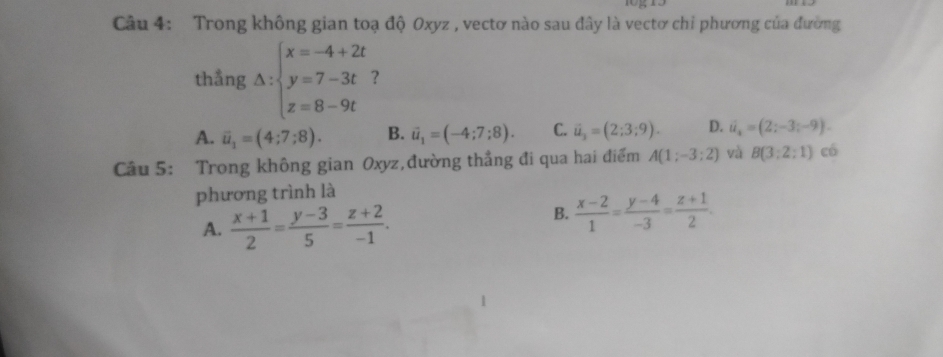 Trong không gian toạ độ Oxyz , vectơ nào sau đây là vectơ chi phương của đường
thẳng △ :beginarrayl x=-4+2t y=7-3t z=8-9tendarray. ?
A. overline u_1=(4;7;8). B. vector u_1=(-4;7;8). C. vector u_2=(2;3;9). D. vector u=(2;-3;-9). 
Câu 5: Trong không gian Oxyz,đường thẳng đi qua hai điểm A(1;-3;2) và B(3:2:1) có
phương trình là
A.  (x+1)/2 = (y-3)/5 = (z+2)/-1 .
B.  (x-2)/1 = (y-4)/-3 = (z+1)/2 .