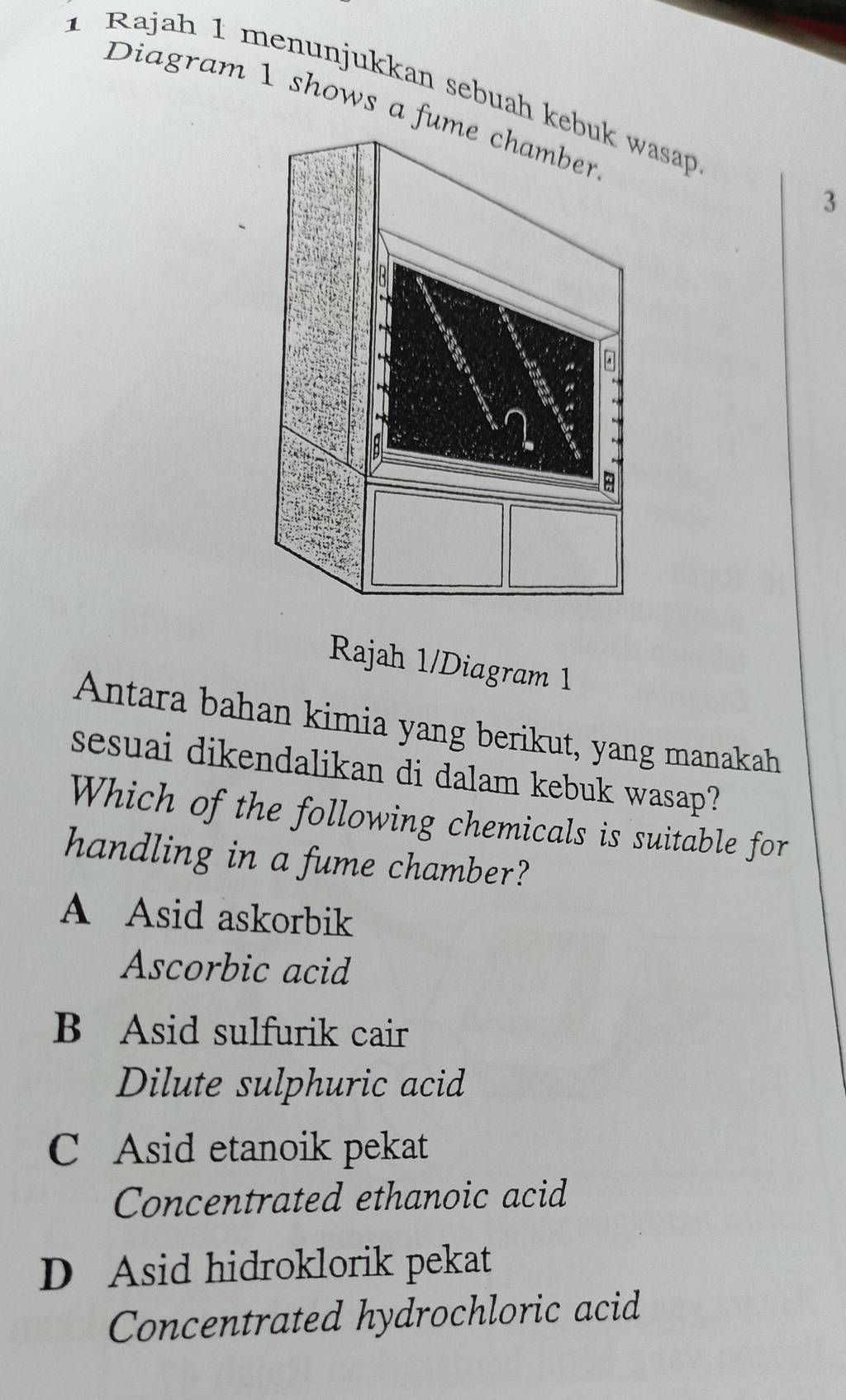 Rajah 1 menunjukkan sebuah kesap
Diagram 1 shows a fum
3
Rajah 1/Diagram 1
Antara bahan kimia yang berikut, yang manakah
sesuai dikendalikan di dalam kebuk wasap?
Which of the following chemicals is suitable for
handling in a fume chamber?
A Asid askorbik
Ascorbic acid
B Asid sulfurik cair
Dilute sulphuric acid
C Asid etanoik pekat
Concentrated ethanoic acid
D Asid hidroklorik pekat
Concentrated hydrochloric acid