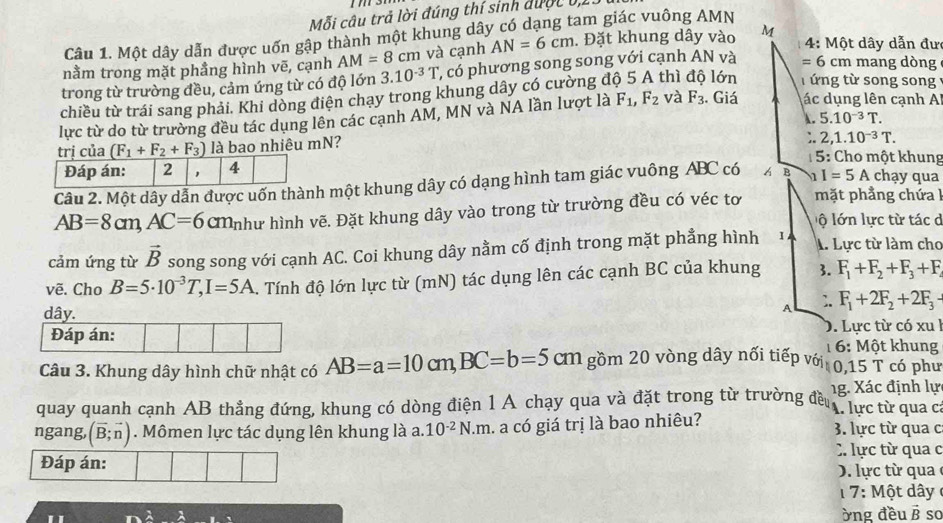 Mỗi câu trả lời đúng thí sinh được 0,1
Câu 1. Một dây dẫn được uốn gập thành một khung dây có dạng tam giác vuông AMN
4: Một dây dẫn đư
nằm trong mặt phầng hình vẽ, cạnh AM=8 cm và cạnh AN=6cm. Đặt khung dây vào M
trong từ trường đều, cảm ứng từ có độ lớn 3.10^(-3)T ', có phương song song với cạnh AN và =6cm mang dòng
chiều từ trái sang phải. Khi dòng điện chạy trong khung dây có cường độ 5 A thì lớn    ng từ song song 
lực từ do từ trường đều tác dụng lên các cạnh AM, MN và NA lần lượt là F_1,F_2 và F_3. Giá ác dụng lên cạnh A
A. 5.10^(-3)T.
trị của (F_1+F_2+F_3) là bao nhiêu mN?
;. 2,1.10^(-3)T.
5: Cho một khung
Câu 2. Một dây dẫn được uốn thành một khung dây có dạng hình tam giác vuông ABC có B 1I=5A chạy qua
AB=8cm,AC=6cm như hình vẽ. Đặt khung dây vào trong từ trường đều có véc tơ  mặt phẳng chứa  
ộ lớn lực từ tác d
cảm ứng từ vector B song song với cạnh AC. Coi khung dây nằm cố định trong mặt phẳng hình I A. Lực từ làm cho
vẽ. Cho B=5· 10^(-3)T,I=5A. Tính độ lớn lực từ (mN) tác dụng lên các cạnh BC của khung 3. F_1+F_2+F_3+F
dây.
A :. F_1+2F_2+2F_3-
D. Lực từ có xu l
Đáp án: 1 6: Một khung
Câu 3. Khung dây hình chữ nhật có AB=a=10c m, BC=b=5 cm gồm 20 vòng dây nối tiếp với 0,15 T có phư
ng. Xác định lự
quay quanh cạnh AB thẳng đứng, khung có dòng điện 1 A chạy qua và đặt trong từ trường đều A. lực từ qua c:
ngang, (vector B;vector n). Mômen lực tác dụng lên khung là a. 10^(-2)N· m l. a có giá trị là bao nhiêu? 3. lực từ qua c
C. lực từ qua c
Đáp án:. lự c từ qua 
7: M ột dây 
ờng đều ß so