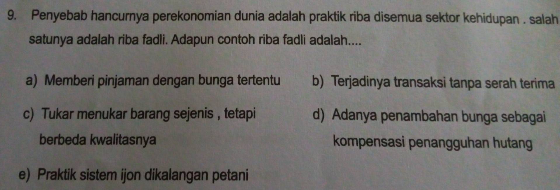 Penyebab hancurnya perekonomian dunia adalah praktik riba disemua sektor kehidupan . salah
satunya adalah riba fadli. Adapun contoh riba fadli adalah....
a) Memberi pinjaman dengan bunga tertentu b) Terjadinya transaksi tanpa serah terima
c) Tukar menukar barang sejenis , tetapi d) Adanya penambahan bunga sebagai
berbeda kwalitasnya kompensasi penangguhan hutang
e) Praktik sistem ijon dikalangan petani