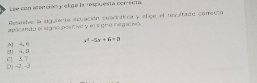 Lee con atención y elige la respuesta correcta.
Resuelve la siguiente ecuación cuadrática y elige el resultado correcto
aplicando el signo positivo y el signo negativo.
x^2-5x+6=0
A) 4, 6
B) 4, 8
C) 3. 7
D) -2, -3