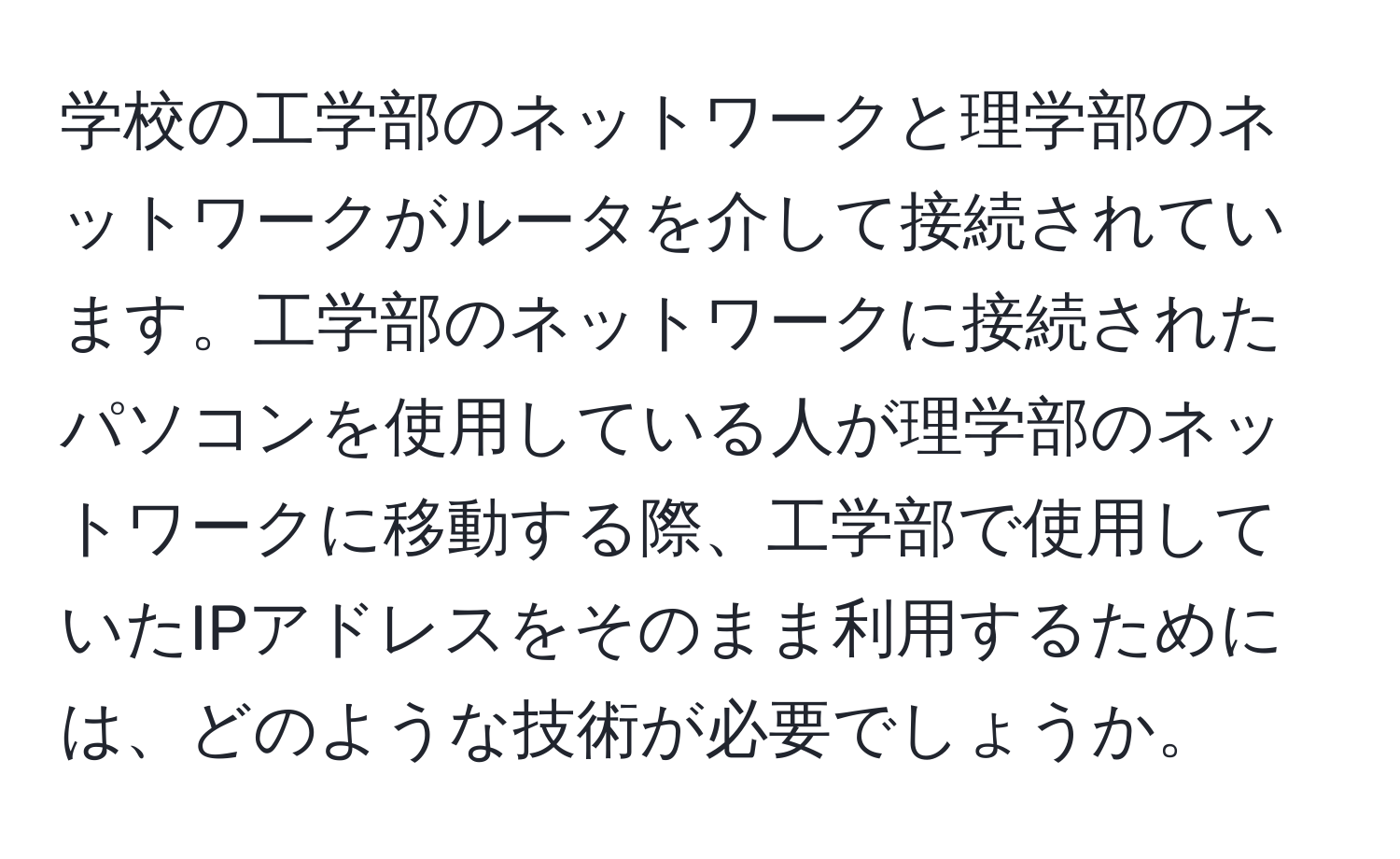 学校の工学部のネットワークと理学部のネットワークがルータを介して接続されています。工学部のネットワークに接続されたパソコンを使用している人が理学部のネットワークに移動する際、工学部で使用していたIPアドレスをそのまま利用するためには、どのような技術が必要でしょうか。