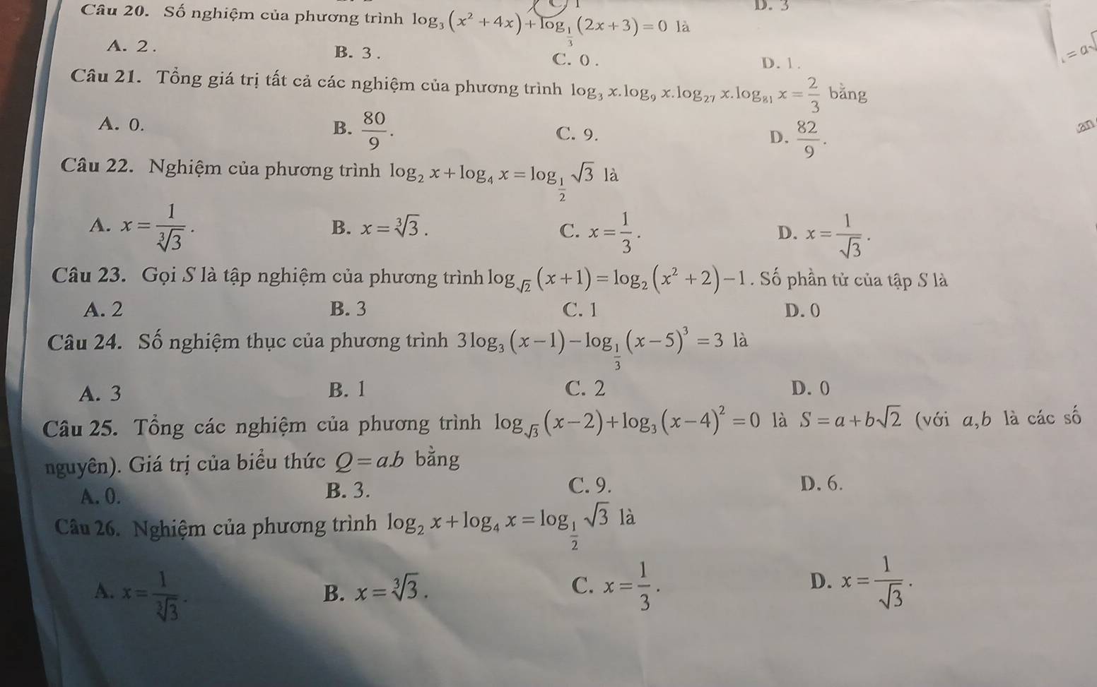 D. 3
Câu 20. Số nghiệm của phương trình log _3(x^2+4x)+log _1(2x+3)=0 là
B. 3 .
A. 2 . C. 0 .
D. 1.
= d
Câu 21. Tổng giá trị tất cả các nghiệm của phương trình log _3x.log _9x.log _27x.1 g_81x= 2/3 bang
A. 0. B.  80/9 . C. 9. D.  82/9 .
an
Câu 22. Nghiệm của phương trình log _2x+log _4x=log _ 1/2 sqrt(3)la
A. x= 1/sqrt[3](3) .
B. x=sqrt[3](3). C. x= 1/3 . x= 1/sqrt(3) .
D.
Câu 23. Gọi S là tập nghiệm của phương trình log _sqrt(2)(x+1)=log _2(x^2+2)-1. Số phần tử của tập S là
A. 2 B. 3 C. 1 D. 0
Câu 24. Số nghiệm thục của phương trình 3log _3(x-1)-log _ 1/3 (x-5)^3=3 là
A. 3 B. 1 C. 2 D. 0
Câu 25. Tổng các nghiệm của phương trình log _sqrt(3)(x-2)+log _3(x-4)^2=0 là S=a+bsqrt(2) (với a,b là các số
nguyên). Giá trị của biểu thức Q=ab bằng
A. 0. B. 3.
C. 9. D. 6.
Câu 26. Nghiệm của phương trình log _2x+log _4x=log _ 1/2 sqrt(3)la
A. x= 1/sqrt[3](3) . x= 1/3 .
B. x=sqrt[3](3).
C.
D. x= 1/sqrt(3) .