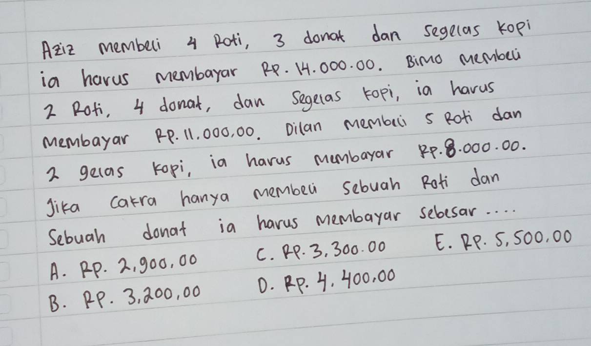 Aziz memberi 4 Roti, 3 donat dan segelas Kopi
in harus membayar RR. 14. 000. 00. Bimo membeu
2 Roti, 4 donat, dan segelas Fopi, in havus
Membayar PP. 11, 000, 00. Dilan membei s Roti dan
2 gelas kopi, in harus membayar 1p. 8. 000. 00.
Jika catra hanya membeli sebuah Roti dan
Sebuah donat in harus membayar sebesar. . . .
A. Rp. 2, 900, 00 C. pp. 3, 300. 00 E. RP. S, SO0, 00
B. PP. 3, 200, 00 0. P. 4. 400, 00