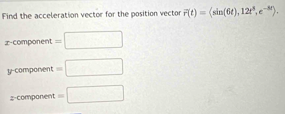 Find the acceleration vector for the position vector vector r(t)=langle sin (6t),12t^8,e^(-8t)rangle.
x -component =□
yc omponent=□
z -component =□