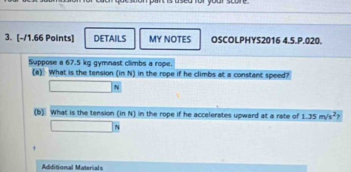 a or your score . 
3. [-/1.66 Points] DETAILS MY NOTES OSCOLPHYS2016 4.5.P.020. 
Suppose a 67.5 kg gymnast climbs a rope. 
(a) What is the tension (in N) in the rope if he climbs at a constant speed?
□ N
(b) What is the tension (in N) in the rope if he accelerates upward at a rate of 1.35m/s^2
□ N
+ 
Additional Materials