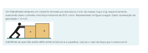 Um trabalhador empurra um conjunto formado por dois bíocos A e B. de massas 4 kg e 6 kg. respectivamente. 
exercendo sobre o primeiro uma força horizontal de 50 N. como Representado na figura a seguir. Dado: aceleração da 
gravidade =10m/s^2. 
Admitindo-se que não exista atrito entre os blocos e a superfície, calcule o valor da força que A exerce em B.