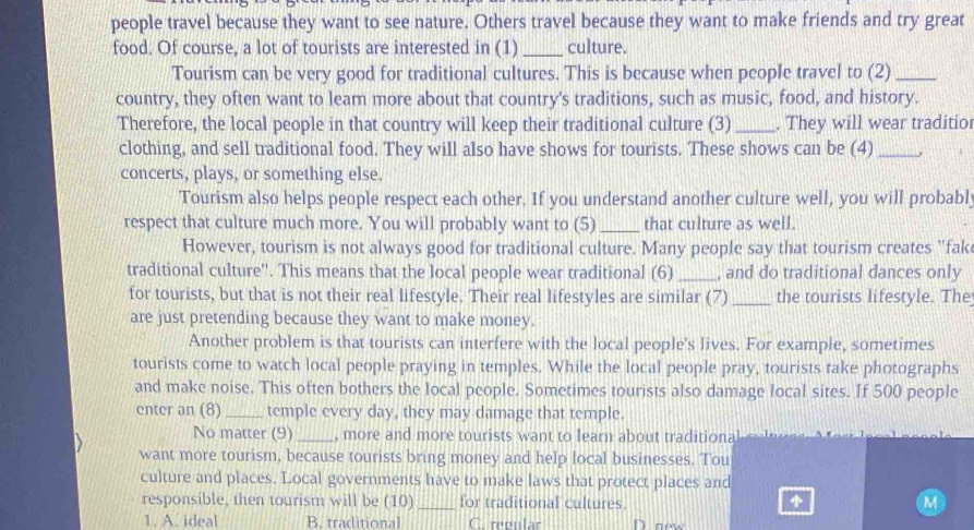 people travel because they want to see nature. Others travel because they want to make friends and try great
food. Of course, a lot of tourists are interested in (1)_ culture.
Tourism can be very good for traditional cultures. This is because when people travel to (2)_
country, they often want to leam more about that country's traditions, such as music, food, and history.
Therefore, the local people in that country will keep their traditional culture (3)_ . They will wear traditio
clothing, and sell traditional food. They will also have shows for tourists. These shows can be (4)_
concerts, plays, or something else.
Tourism also helps people respect each other. If you understand another culture well, you will probably
respect that culture much more. You will probably want to (5)_ that culture as well.
However, tourism is not always good for traditional culture. Many people say that tourism creates "fak
traditional culture''. This means that the local people wear traditional (6)_ , and do traditional dances only
for tourists, but that is not their real lifestyle. Their real lifestyles are similar (7) _the tourists lifestyle. The
are just pretending because they want to make money.
Another problem is that tourists can interfere with the local people's lives. For example, sometimes
tourists come to watch local people praying in temples. While the local people pray, tourists take photographs
and make noise. This often bothers the local people. Sometimes tourists also damage local sites. If 500 people
enter an (8) _temple every day, they may damage that temple.
No matter (9) _, more and more tourists want to learn about traditiona
want more tourism, because tourists bring money and help local businesses. Tou
culture and places. Local governments have to make laws that protect places and
responsible, then tourism will be (10) _for traditional cultures.
1. A. ideal B. traditional C. reeular Doew