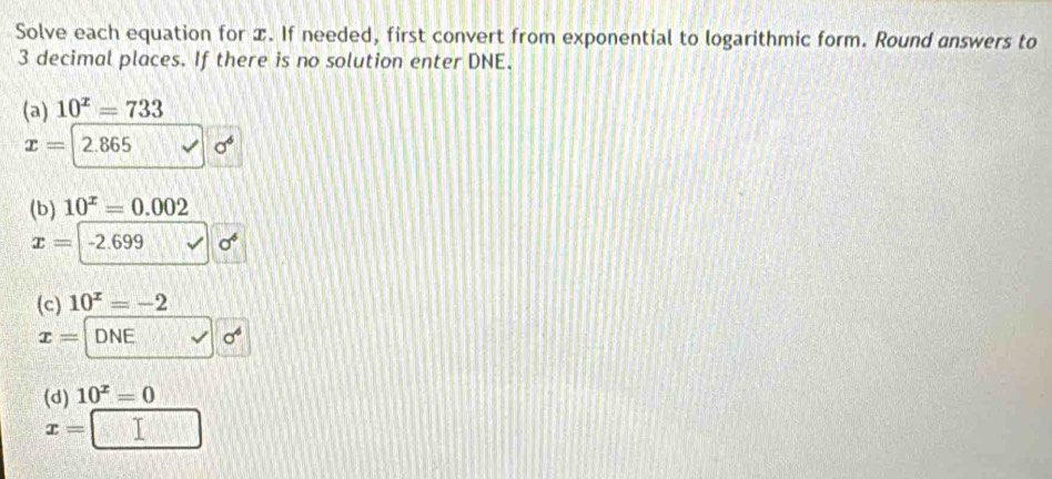 Solve each equation for x. If needed, first convert from exponential to logarithmic form. Round answers to
3 decimal places. If there is no solution enter DNE. 
(a) 10^x=733
x=2.865 v| sigma^6
(b) 10^x=0.002
x=-2.699v sigma^6
(c) 10^x=-2
x=□ □ sigma^(sqrt(sigma ^4))
(d) 10^x=0
x=□