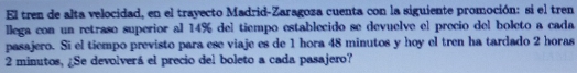 El tren de alta velocidad, en el trayecto Madrid-Zaragoza cuenta con la siguiente promoción: si el tren 
llega con un retraso superior al 14% del tiempo establecido se devuelve el precio del boleto a cada 
pasajero. Sī el tiempo previsto para ese viaje es de 1 hora 48 minutos y hoy el tren ha tardado 2 horas
2 minutos, ¿Se devolverá el precio del boleto a cada pasajero?