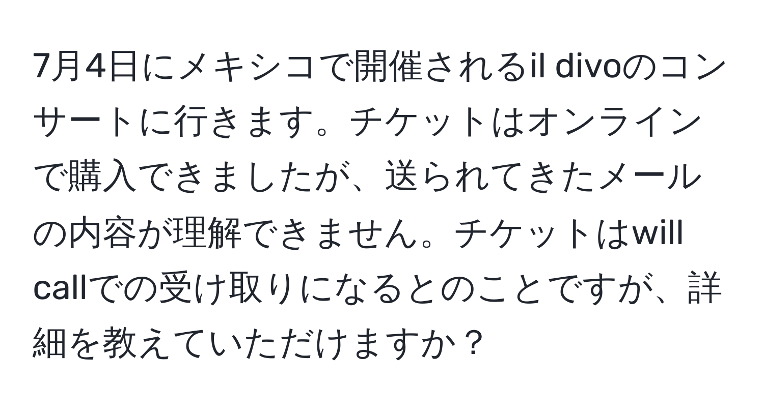 7月4日にメキシコで開催されるil divoのコンサートに行きます。チケットはオンラインで購入できましたが、送られてきたメールの内容が理解できません。チケットはwill callでの受け取りになるとのことですが、詳細を教えていただけますか？