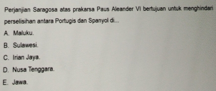 Perjanjian Saragosa atas prakarsa Paus Aleander VI bertujuan untuk menghindari
perselisihan antara Portugis dan Spanyol di...
A. Maluku.
B. Sulawesi.
C. Irian Jaya.
D. Nusa Tenggara.
E. Jawa.