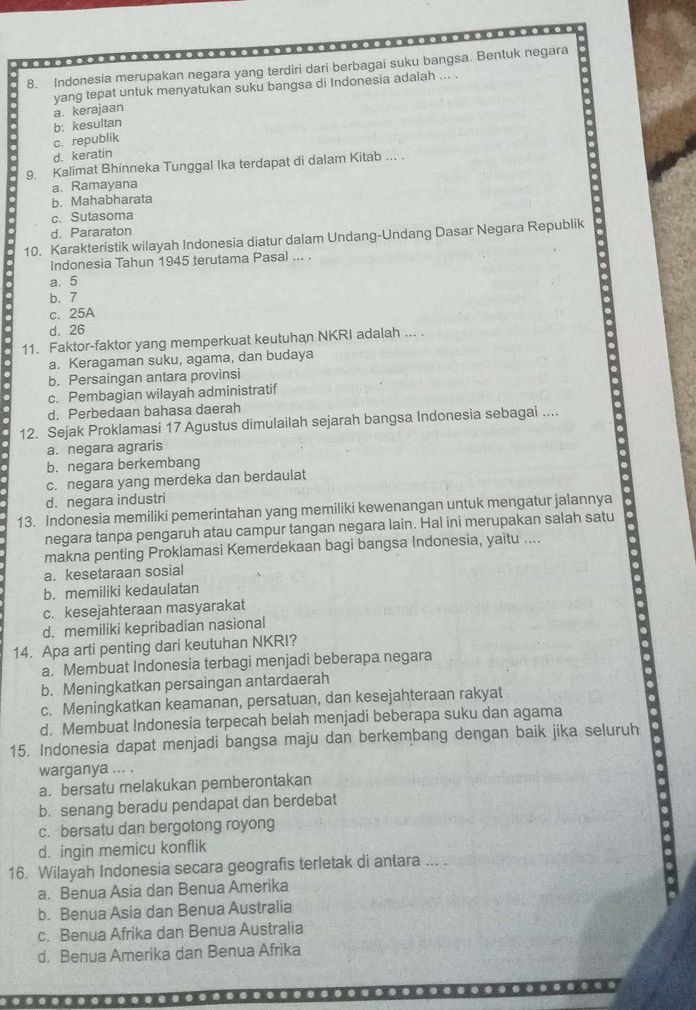 Indonesia merupakan negara yang terdiri dari berbagai suku bangsa. Bentuk negara
yang tepat untuk menyatukan suku bangsa di Indonesia adalah ... .
a. kerajaan
b: kesultan
c. republik
d. keratin
9. Kalimat Bhinneka Tunggal Ika terdapat di dalam Kitab ... .
a. Ramayana
b. Mahabharata
c. Sutasoma
d. Pararaton
10. Karakteristik wilayah Indonesia diatur dalam Undang-Undang Dasar Negara Republik
Indonesia Tahun 1945 terutama Pasal ... .
a. 5
b. 7
c、 25A
d. 26
11. Faktor-faktor yang memperkuat keutuhan NKRI adalah ... .
a. Keragaman suku, agama, dan budaya
b. Persaingan antara provinsi
c. Pembagian wilayah administratif
d. Perbedaan bahasa daerah
12. Sejak Proklamasi 17 Agustus dimulailah sejarah bangsa Indonesia sebagai ....
a. negara agraris
b. negara berkembang
c. negara yang merdeka dan berdaulat
d. negara industri
13. Indonesia memiliki pemerintahan yang memiliki kewenangan untuk mengatur jalannya
negara tanpa pengaruh atau campur tangan negara lain. Hal ini merupakan salah satu
makna penting Proklamasi Kemerdekaan bagi bangsa Indonesia, yaitu ....
a. kesetaraan sosial
b. memiliki kedaulatan
c. kesejahteraan masyarakat
d. memiliki kepribadian nasional
14. Apa arti penting dari keutuhan NKRI?
a. Membuat Indonesia terbagi menjadi beberapa negara
b. Meningkatkan persaingan antardaerah
c. Meningkatkan keamanan, persatuan, dan kesejahteraan rakyat
d. Membuat Indonesia terpecah belah menjadi beberapa suku dan agama
15. Indonesia dapat menjadi bangsa maju dan berkembang dengan baik jika seluruh
warganya ... .
a. bersatu melakukan pemberontakan
b. senang beradu pendapat dan berdebat
c. bersatu dan bergotong royong
d. ingin memicu konflik
16. Wilayah Indonesia secara geografis terletak di antara ... .
a. Benua Asia dan Benua Amerika
b. Benua Asia dan Benua Australia
c. Benua Afrika dan Benua Australia
d. Benua Amerika dan Benua Afrika
..